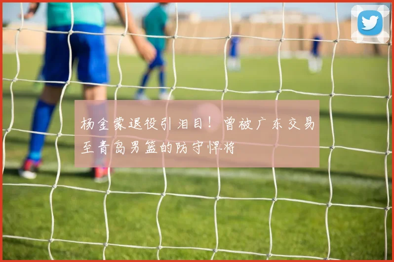 杨金蒙退役引泪目！曾被广东交易至青岛男篮的防守悍将