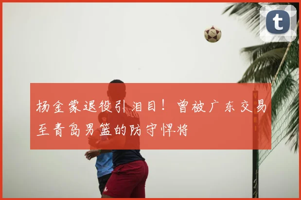 杨金蒙退役引泪目!曾被广东交易至青岛男篮的防守悍将